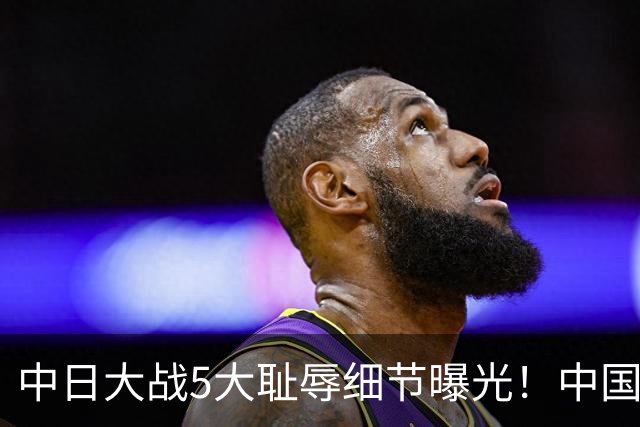 中日大战5大耻辱细节曝光！中国男篮惨输19分，比输球本身更吓人