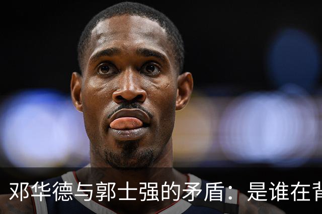 邓华德与郭士强的矛盾：是谁在背后操控中国男篮？